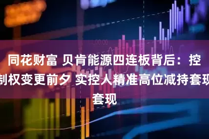同花财富 贝肯能源四连板背后：控制权变更前夕 实控人精准高位减持套现