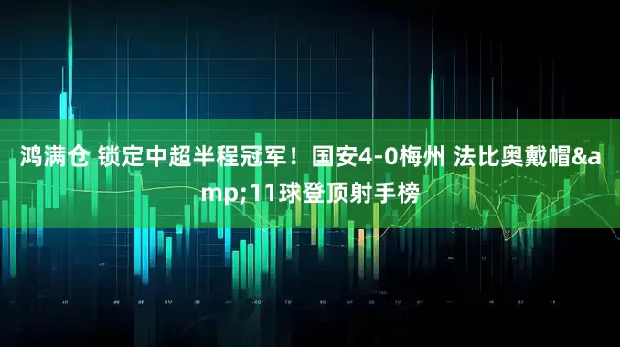鸿满仓 锁定中超半程冠军！国安4-0梅州 法比奥戴帽&11球登顶射手榜