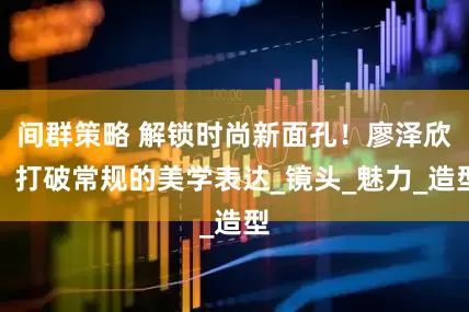 间群策略 解锁时尚新面孔！廖泽欣：打破常规的美学表达_镜头_魅力_造型