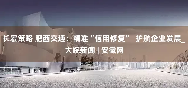 长宏策略 肥西交通：精准“信用修复”  护航企业发展_大皖新闻 | 安徽网
