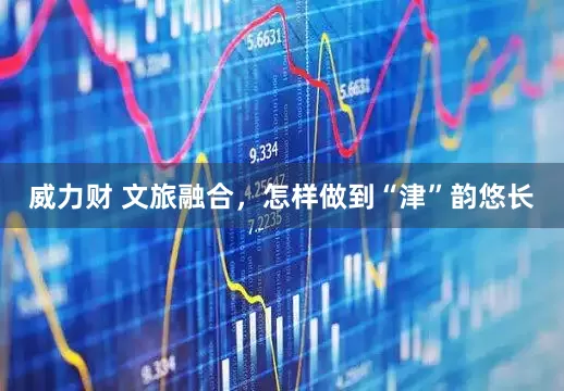 威力财 文旅融合，怎样做到“津”韵悠长