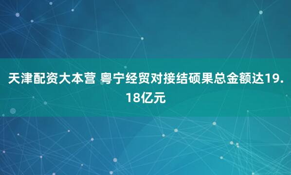 天津配资大本营 粤宁经贸对接结硕果总金额达19.18亿元