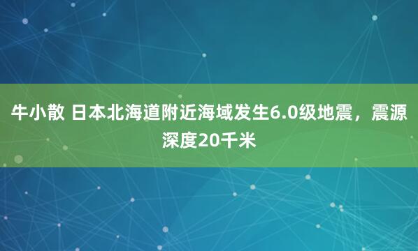 牛小散 日本北海道附近海域发生6.0级地震，震源深度20千米