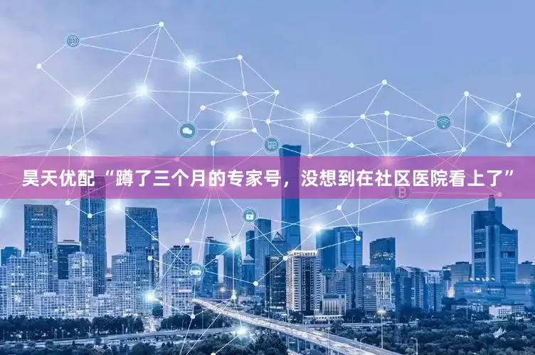 昊天优配 “蹲了三个月的专家号，没想到在社区医院看上了”