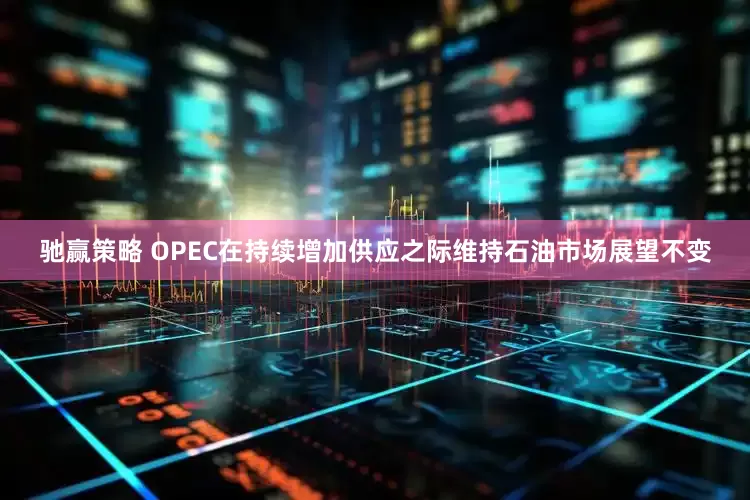 驰赢策略 OPEC在持续增加供应之际维持石油市场展望不变