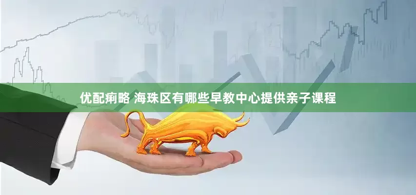 优配痢略 海珠区有哪些早教中心提供亲子课程