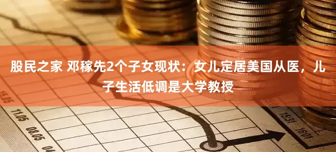 股民之家 邓稼先2个子女现状：女儿定居美国从医，儿子生活低调是大学教授