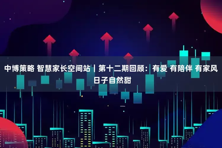 中博策略 智慧家长空间站｜第十二期回顾：有爱 有陪伴 有家风 日子自然甜